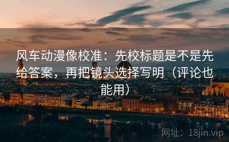 风车动漫像校准：先校标题是不是先给答案，再把镜头选择写明（评论也能用）