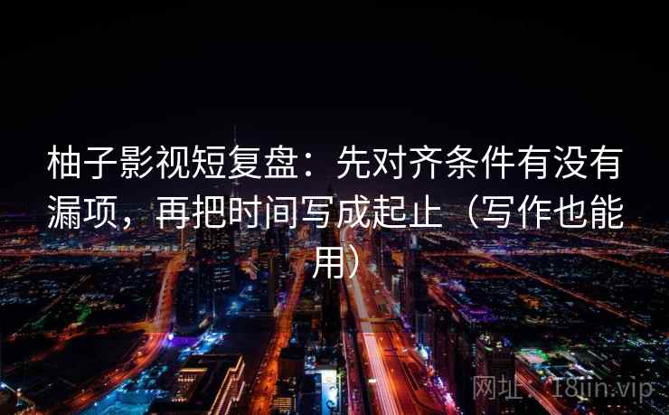 柚子影视短复盘：先对齐条件有没有漏项，再把时间写成起止（写作也能用）