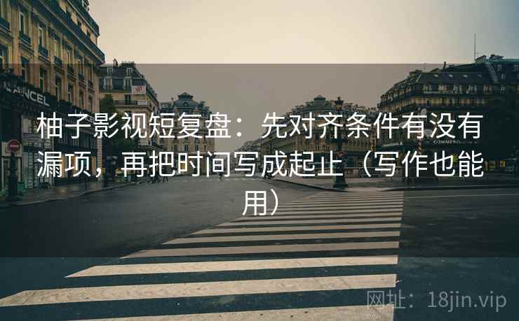 柚子影视短复盘：先对齐条件有没有漏项，再把时间写成起止（写作也能用）
