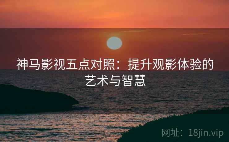 神马影视五点对照：提升观影体验的艺术与智慧