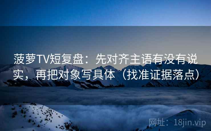 菠萝TV短复盘：先对齐主语有没有说实，再把对象写具体（找准证据落点）