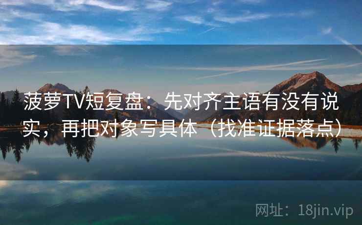 菠萝TV短复盘：先对齐主语有没有说实，再把对象写具体（找准证据落点）
