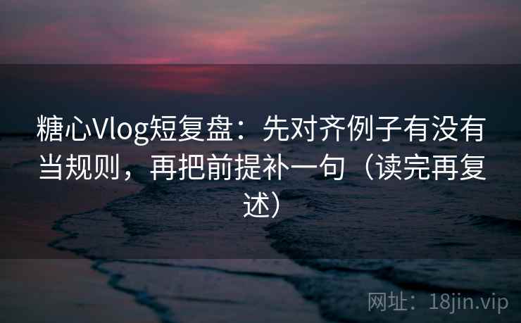 糖心Vlog短复盘：先对齐例子有没有当规则，再把前提补一句（读完再复述）