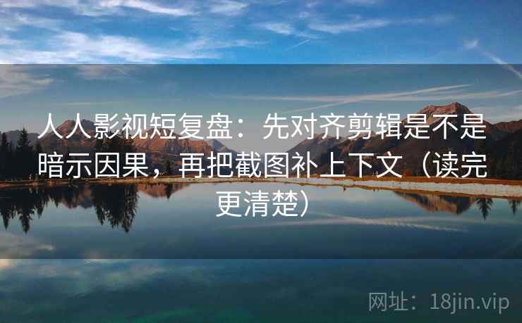 人人影视短复盘：先对齐剪辑是不是暗示因果，再把截图补上下文（读完更清楚）  第2张