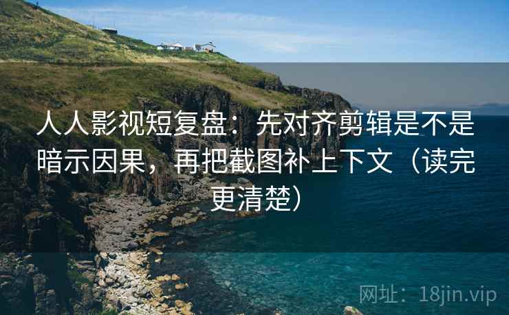 人人影视短复盘：先对齐剪辑是不是暗示因果，再把截图补上下文（读完更清楚）