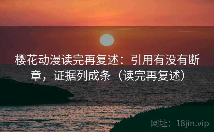 樱花动漫读完再复述：引用有没有断章，证据列成条（读完再复述）