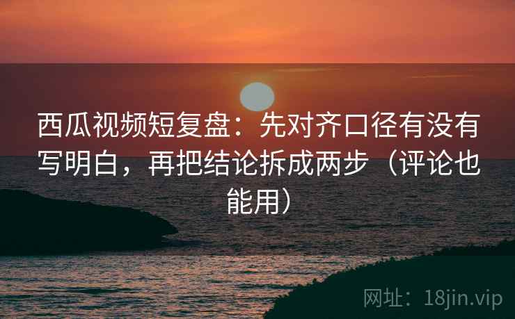 西瓜视频短复盘：先对齐口径有没有写明白，再把结论拆成两步（评论也能用）