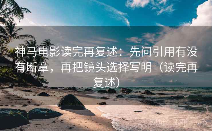 神马电影读完再复述：先问引用有没有断章，再把镜头选择写明（读完再复述）