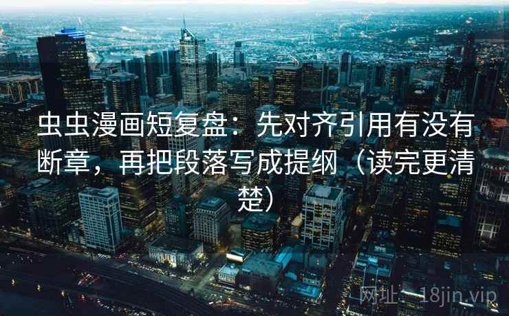虫虫漫画短复盘：先对齐引用有没有断章，再把段落写成提纲（读完更清楚）